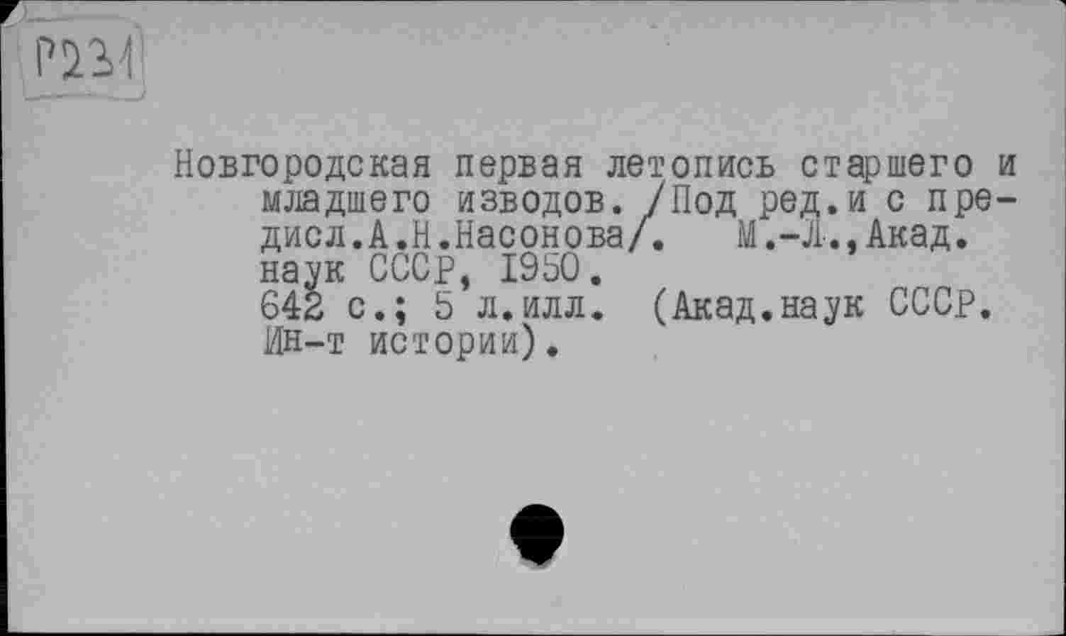 ﻿Р!Ш
Новгородская первая летопись старшего и младшего изводов. /Под род.и с пре-дисл.А.Н.Насонова/.	Акад,
наук СССР, 1950.
642 с.; 5 л.илл. (Акад.наук СССР. Ин-т истории).